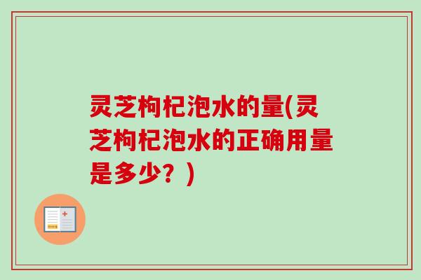灵芝枸杞泡水的量(灵芝枸杞泡水的正确用量是多少？)