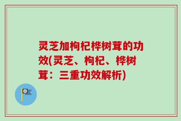 灵芝加枸杞桦树茸的功效(灵芝、枸杞、桦树茸：三重功效解析)