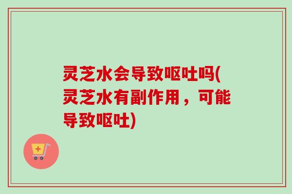 灵芝水会导致呕吐吗(灵芝水有副作用，可能导致呕吐)