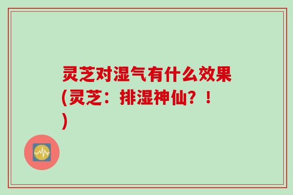 灵芝对湿气有什么效果(灵芝：排湿神仙？！)