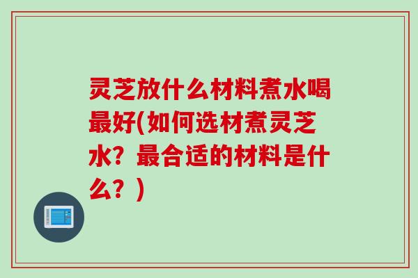 灵芝放什么材料煮水喝最好(如何选材煮灵芝水？最合适的材料是什么？)