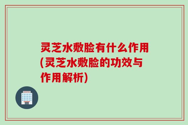 灵芝水敷脸有什么作用(灵芝水敷脸的功效与作用解析)