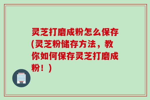 灵芝打磨成粉怎么保存(灵芝粉储存方法，教你如何保存灵芝打磨成粉！)