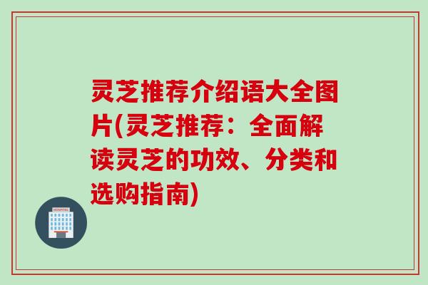 灵芝推荐介绍语大全图片(灵芝推荐：全面解读灵芝的功效、分类和选购指南)