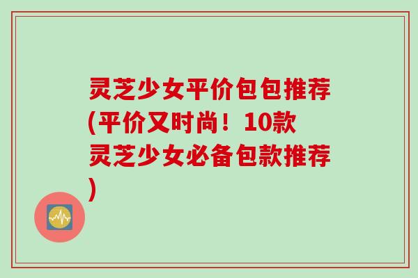 灵芝少女平价包包推荐(平价又时尚！10款灵芝少女必备包款推荐)