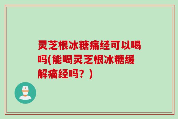 灵芝根冰糖痛经可以喝吗(能喝灵芝根冰糖缓解痛经吗？)
