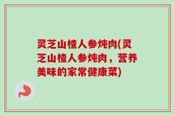 灵芝山楂人参炖肉(灵芝山楂人参炖肉，营养美味的家常健康菜)