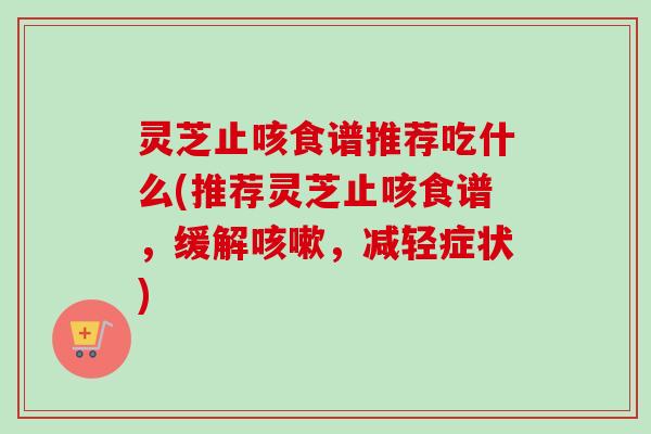 灵芝止咳食谱推荐吃什么(推荐灵芝止咳食谱,缓解,减轻症状) 灵芝止咳食谱推荐吃什么(推荐灵芝止咳食谱,缓解,减轻症状)