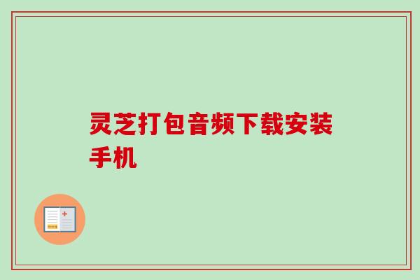 灵芝打包音频下载安装手机 灵芝打包音频下载安装手机