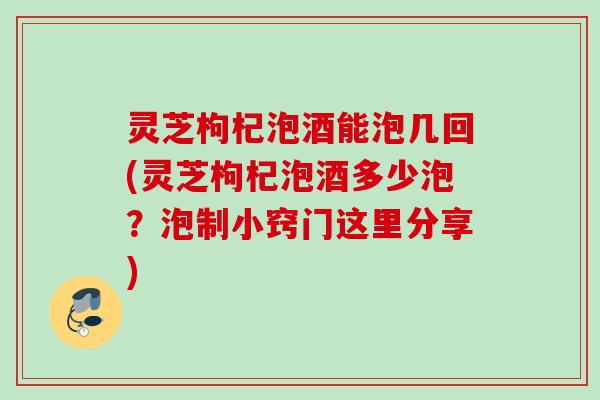 灵芝枸杞泡酒能泡几回(灵芝枸杞泡酒多少泡？泡制小窍门这里分享)
