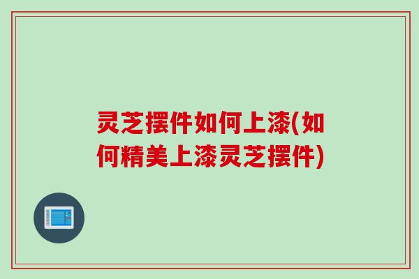 灵芝摆件如何上漆(如何精美上漆灵芝摆件)