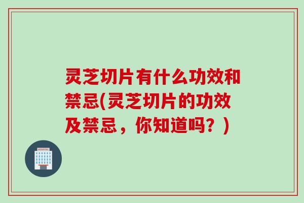 灵芝切片有什么功效和禁忌(灵芝切片的功效及禁忌，你知道吗？)