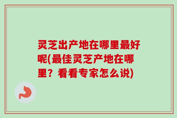 灵芝出产地在哪里最好呢(最佳灵芝产地在哪里？看看专家怎么说)