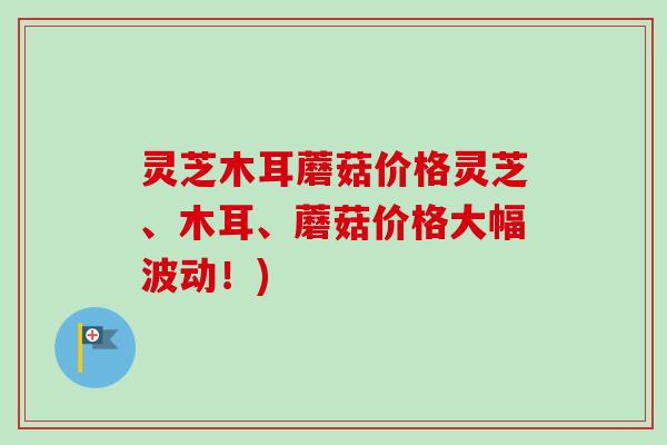 灵芝木耳蘑菇价格灵芝、木耳、蘑菇价格大幅波动！)