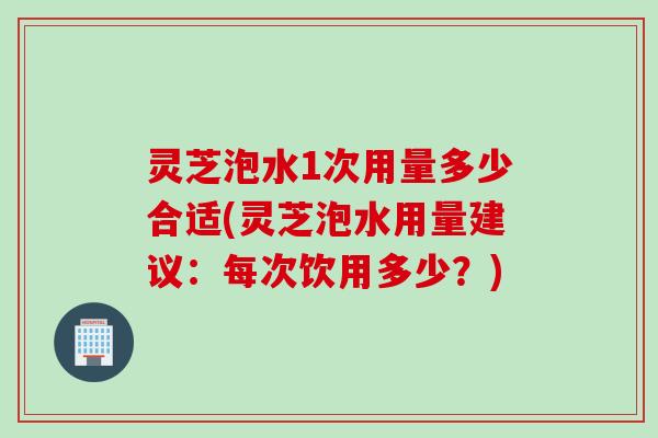 灵芝泡水1次用量多少合适(灵芝泡水用量建议：每次饮用多少？)