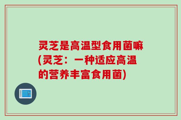 灵芝是高温型食用菌嘛(灵芝：一种适应高温的营养丰富食用菌)
