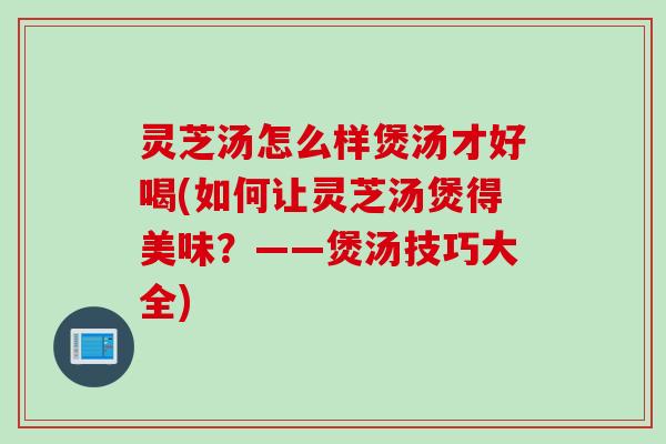 灵芝汤怎么样煲汤才好喝(如何让灵芝汤煲得美味？——煲汤技巧大全)