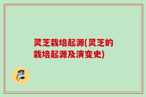 灵芝栽培起源(灵芝的栽培起源及演变史) 灵芝栽培起源(灵芝的栽培起源及演变史)