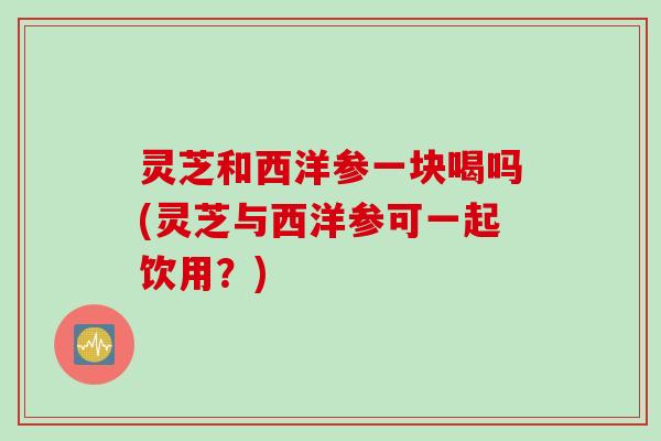 灵芝和西洋参一块喝吗(灵芝与西洋参可一起饮用？)
