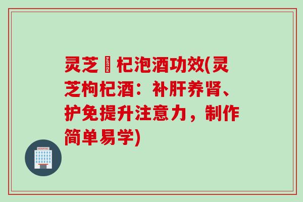 灵芝枹杞泡酒功效(灵芝枸杞酒：补肝养肾、护免提升注意力，制作简单易学)