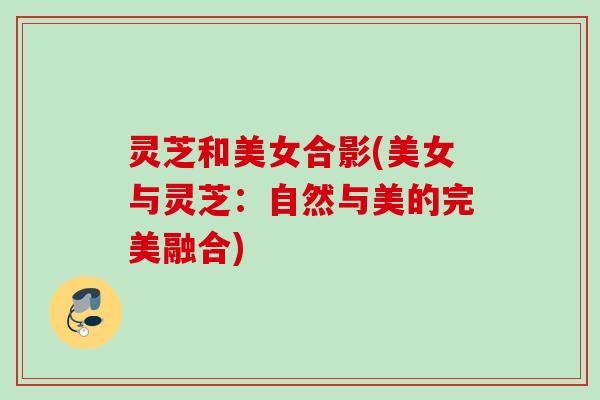 灵芝和美女合影(美女与灵芝：自然与美的完美融合)