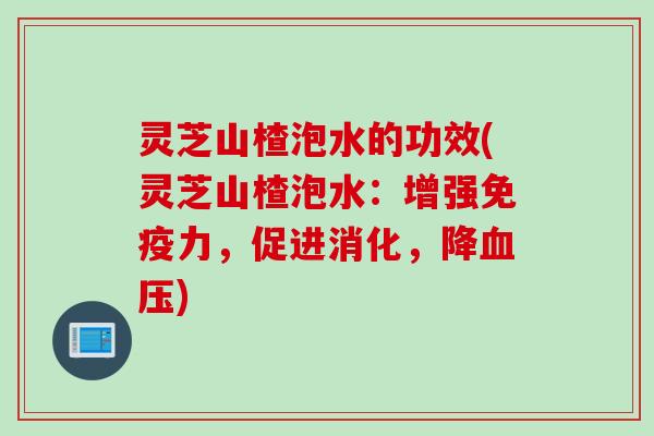 灵芝山楂泡水的功效(灵芝山楂泡水：增强免疫力，促进消化，降血压)
