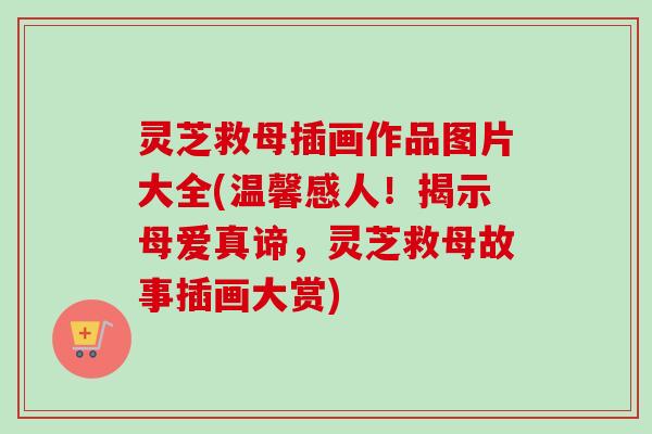灵芝救母插画作品图片大全(温馨感人！揭示母爱真谛，灵芝救母故事插画大赏)
