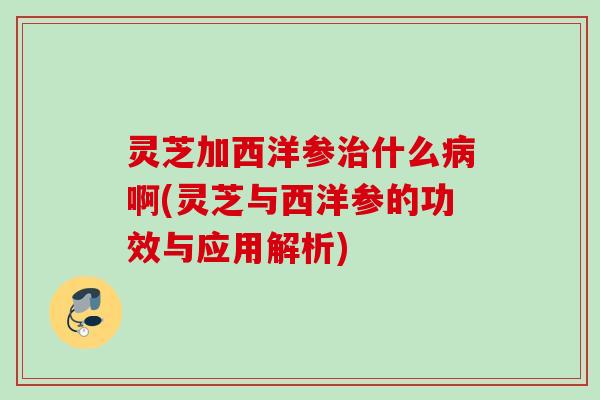 灵芝加西洋参什么啊(灵芝与西洋参的功效与应用解析) 灵芝加西洋参什么啊(灵芝与西洋参的功效与应用解析)