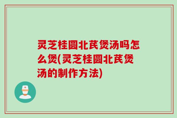 灵芝桂圆北芪煲汤吗怎么煲(灵芝桂圆北芪煲汤的制作方法)
