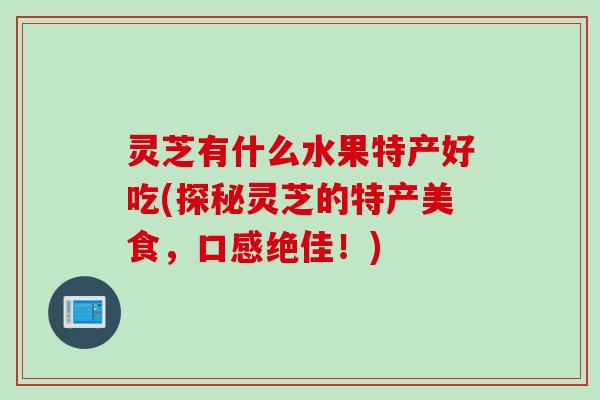灵芝有什么水果特产好吃(探秘灵芝的特产美食，口感绝佳！)