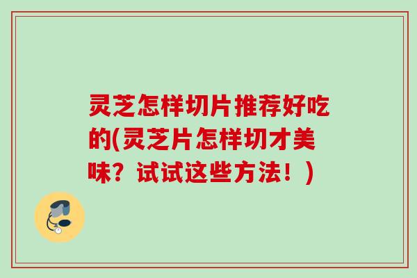 灵芝怎样切片推荐好吃的(灵芝片怎样切才美味？试试这些方法！)