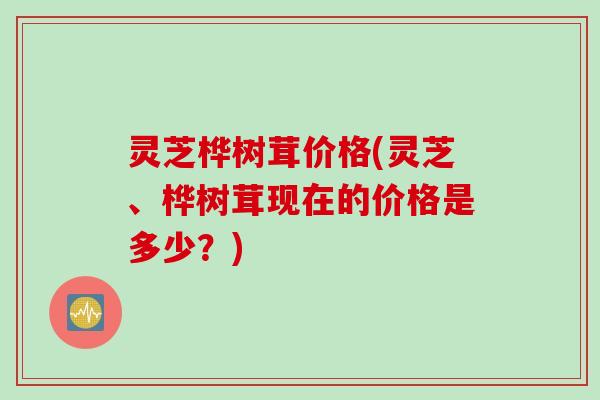 灵芝桦树茸价格(灵芝、桦树茸现在的价格是多少？)