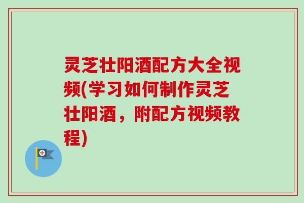 灵芝壮阳酒配方大全视频(学习如何制作灵芝壮阳酒，附配方视频教程)