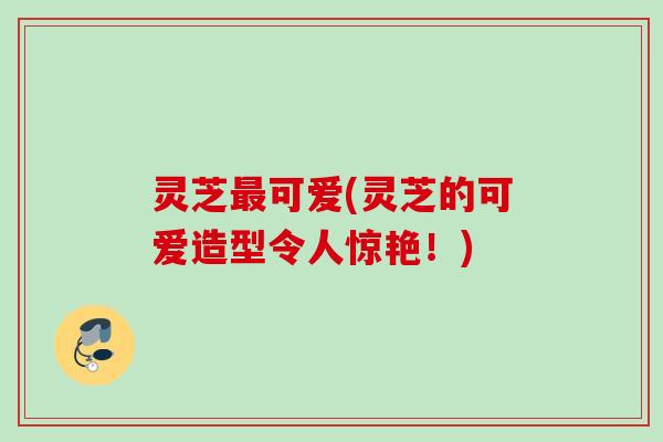 灵芝可爱(灵芝的可爱造型令人惊艳!) 灵芝可爱(灵芝的可爱造型令人惊艳!)