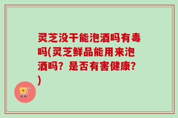 灵芝没干能泡酒吗有毒吗(灵芝鲜品能用来泡酒吗？是否有害健康？)