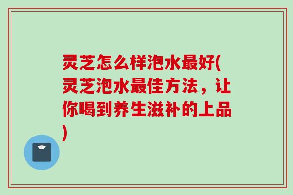 灵芝怎么样泡水好(灵芝泡水佳方法,让你喝到养生滋补的上品) 灵芝怎么样泡水好(灵芝泡水佳方法,让你喝到养生滋补的上品)