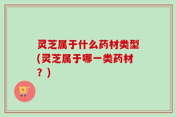 灵芝属于什么药材类型(灵芝属于哪一类药材？)