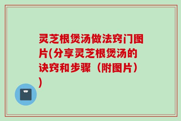 灵芝根煲汤做法窍门图片(分享灵芝根煲汤的诀窍和步骤（附图片）)