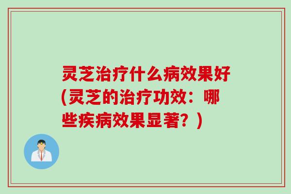 灵芝治疗什么病效果好(灵芝的治疗功效：哪些疾病效果显著？)