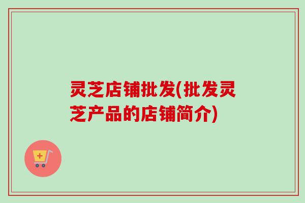 灵芝店铺批发(批发灵芝产品的店铺简介) 灵芝店铺批发(批发灵芝产品的店铺简介)