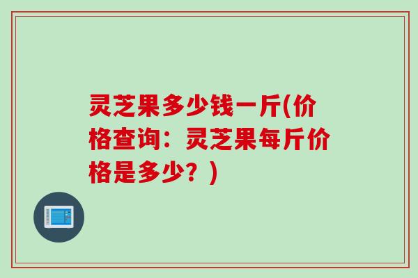 灵芝果多少钱一斤(价格查询：灵芝果每斤价格是多少？)