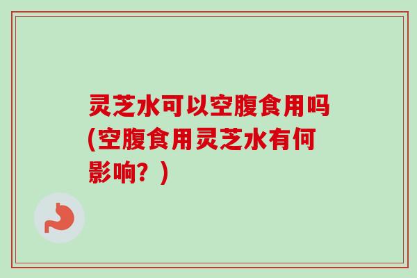 灵芝水可以空腹食用吗(空腹食用灵芝水有何影响？)