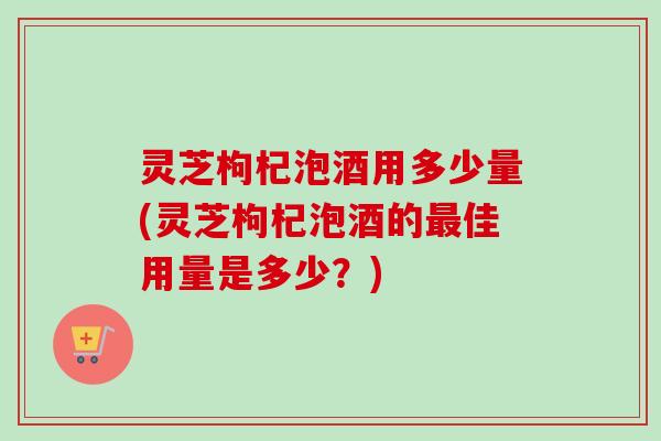 灵芝枸杞泡酒用多少量(灵芝枸杞泡酒的最佳用量是多少？)