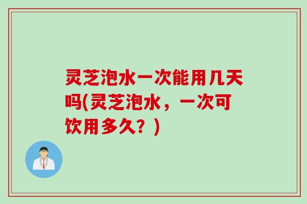 灵芝泡水一次能用几天吗(灵芝泡水，一次可饮用多久？)