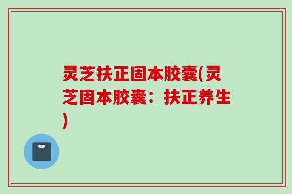 灵芝扶正固本胶囊(灵芝固本胶囊：扶正养生)