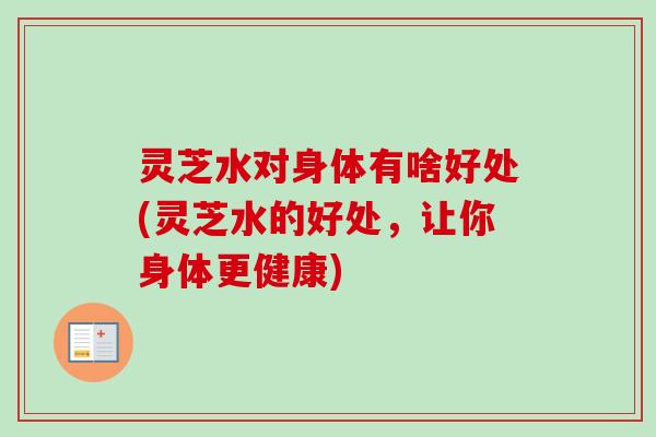 灵芝水对身体有啥好处(灵芝水的好处，让你身体更健康)
