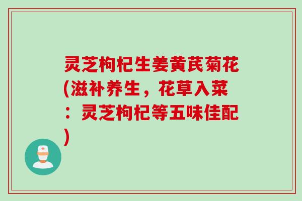 灵芝枸杞生姜黄芪菊花(滋补养生，花草入菜：灵芝枸杞等五味佳配)