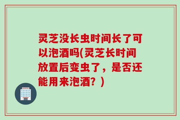 灵芝没长虫时间长了可以泡酒吗(灵芝长时间放置后变虫了,是否还能用来泡酒?) 灵芝没长虫时间长了可以泡酒吗(灵芝长时间放置后变虫了,是否还能用来泡酒?)
