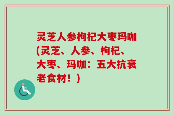灵芝人参枸杞大枣玛咖(灵芝、人参、枸杞、大枣、玛咖：五大抗衰老食材！)