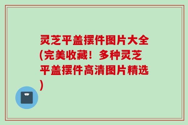灵芝平盖摆件图片大全(完美收藏！多种灵芝平盖摆件高清图片精选)